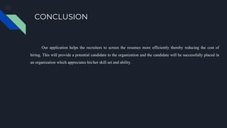 CONCLUSION
Our application helps the recruiters to screen the resumes more efficiently thereby reducing the cost of
hiring. This will provide a potential candidate to the organization and the candidate will be successfully placed in
an organization which appreciates his/her skill set and ability.
 