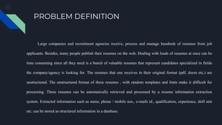 PROBLEM DEFINITION
Large companies and recruitment agencies receive, process and manage hundreds of resumes from job
applicants. Besides, many people publish their resumes on the web. Dealing with loads of resumes at once can be
time consuming since all they need is a bunch of valuable resumes that represent candidates specialized in fields
the company/agency is looking for. The resumes that one receives in their original format (pdf, docm etc.) are
unstructured. The unstructured format of these resumes , with random templates and fonts make it difficult for
processing. These resumes can be automatically retrieved and processed by a resume information extraction
system. Extracted information such as name, phone / mobile nos., e-mails id., qualification, experience, skill sets
etc. can be stored as structured information in a database.
 
