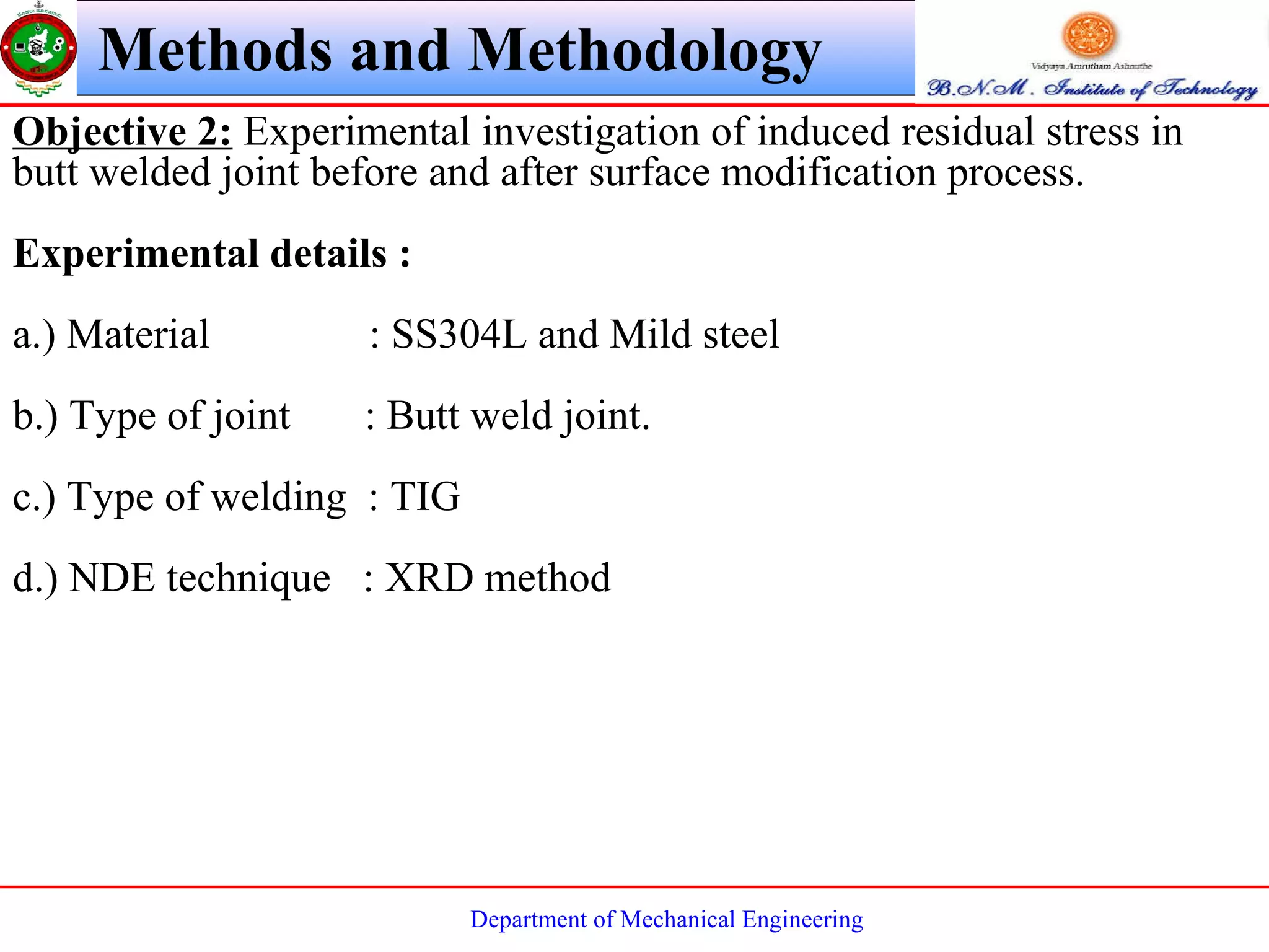 Department of Mechanical Engineering
Objective 2: Experimental investigation of induced residual stress in
butt welded joint before and after surface modification process.
Experimental details :
a.) Material : SS304L and Mild steel
b.) Type of joint : Butt weld joint.
c.) Type of welding : TIG
d.) NDE technique : XRD method
Methods and Methodology
 