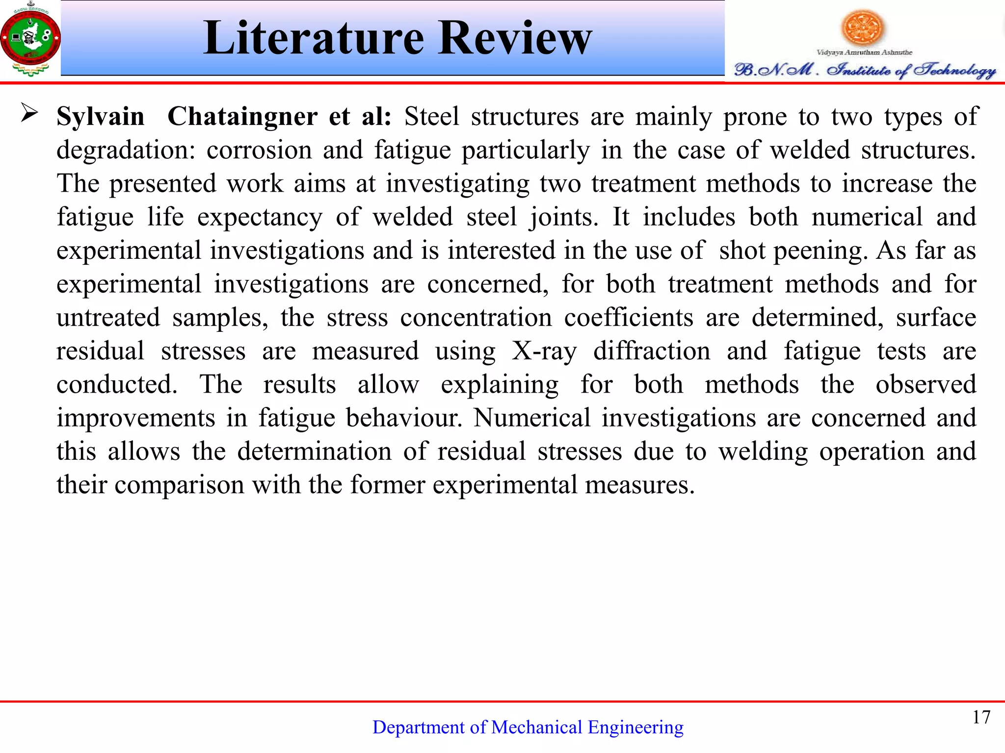 Department of Mechanical Engineering
17
Literature Review
 Sylvain Chataingner et al: Steel structures are mainly prone to two types of
degradation: corrosion and fatigue particularly in the case of welded structures.
The presented work aims at investigating two treatment methods to increase the
fatigue life expectancy of welded steel joints. It includes both numerical and
experimental investigations and is interested in the use of shot peening. As far as
experimental investigations are concerned, for both treatment methods and for
untreated samples, the stress concentration coefficients are determined, surface
residual stresses are measured using X-ray diffraction and fatigue tests are
conducted. The results allow explaining for both methods the observed
improvements in fatigue behaviour. Numerical investigations are concerned and
this allows the determination of residual stresses due to welding operation and
their comparison with the former experimental measures.
 