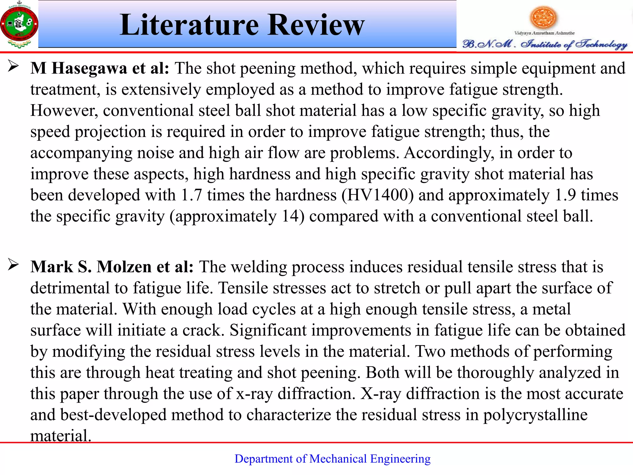 Department of Mechanical Engineering
 M Hasegawa et al: The shot peening method, which requires simple equipment and
treatment, is extensively employed as a method to improve fatigue strength.
However, conventional steel ball shot material has a low specific gravity, so high
speed projection is required in order to improve fatigue strength; thus, the
accompanying noise and high air flow are problems. Accordingly, in order to
improve these aspects, high hardness and high specific gravity shot material has
been developed with 1.7 times the hardness (HV1400) and approximately 1.9 times
the specific gravity (approximately 14) compared with a conventional steel ball.
 Mark S. Molzen et al: The welding process induces residual tensile stress that is
detrimental to fatigue life. Tensile stresses act to stretch or pull apart the surface of
the material. With enough load cycles at a high enough tensile stress, a metal
surface will initiate a crack. Significant improvements in fatigue life can be obtained
by modifying the residual stress levels in the material. Two methods of performing
this are through heat treating and shot peening. Both will be thoroughly analyzed in
this paper through the use of x-ray diffraction. X-ray diffraction is the most accurate
and best-developed method to characterize the residual stress in polycrystalline
material.
Literature Review
 