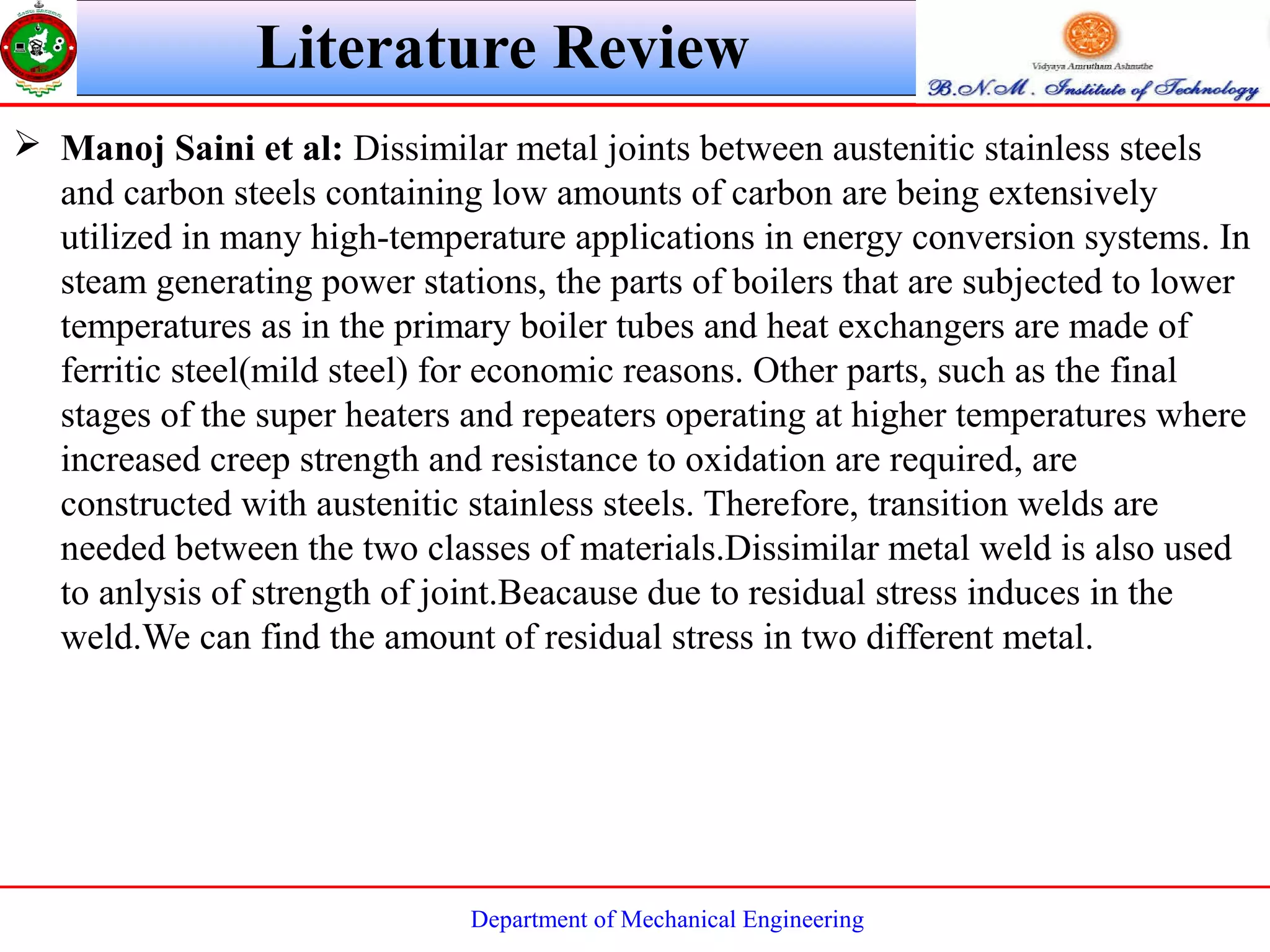 Department of Mechanical Engineering
 Manoj Saini et al: Dissimilar metal joints between austenitic stainless steels
and carbon steels containing low amounts of carbon are being extensively
utilized in many high-temperature applications in energy conversion systems. In
steam generating power stations, the parts of boilers that are subjected to lower
temperatures as in the primary boiler tubes and heat exchangers are made of
ferritic steel(mild steel) for economic reasons. Other parts, such as the final
stages of the super heaters and repeaters operating at higher temperatures where
increased creep strength and resistance to oxidation are required, are
constructed with austenitic stainless steels. Therefore, transition welds are
needed between the two classes of materials.Dissimilar metal weld is also used
to anlysis of strength of joint.Beacause due to residual stress induces in the
weld.We can find the amount of residual stress in two different metal.
Literature Review
 