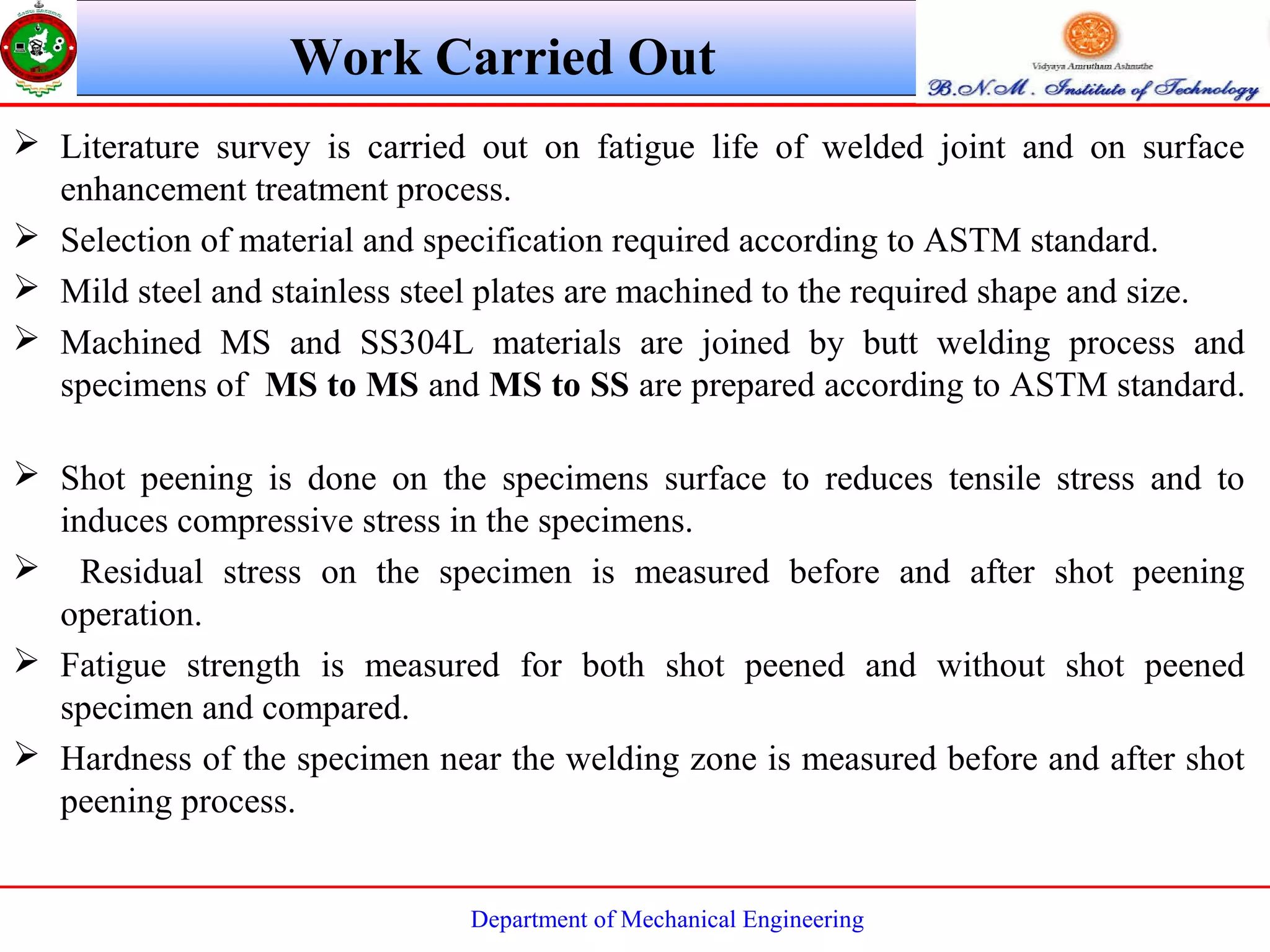 Department of Mechanical Engineering
Work Carried Out
 Literature survey is carried out on fatigue life of welded joint and on surface
enhancement treatment process.
 Selection of material and specification required according to ASTM standard.
 Mild steel and stainless steel plates are machined to the required shape and size.
 Machined MS and SS304L materials are joined by butt welding process and
specimens of MS to MS and MS to SS are prepared according to ASTM standard.
 Shot peening is done on the specimens surface to reduces tensile stress and to
induces compressive stress in the specimens.
 Residual stress on the specimen is measured before and after shot peening
operation.
 Fatigue strength is measured for both shot peened and without shot peened
specimen and compared.
 Hardness of the specimen near the welding zone is measured before and after shot
peening process.
 