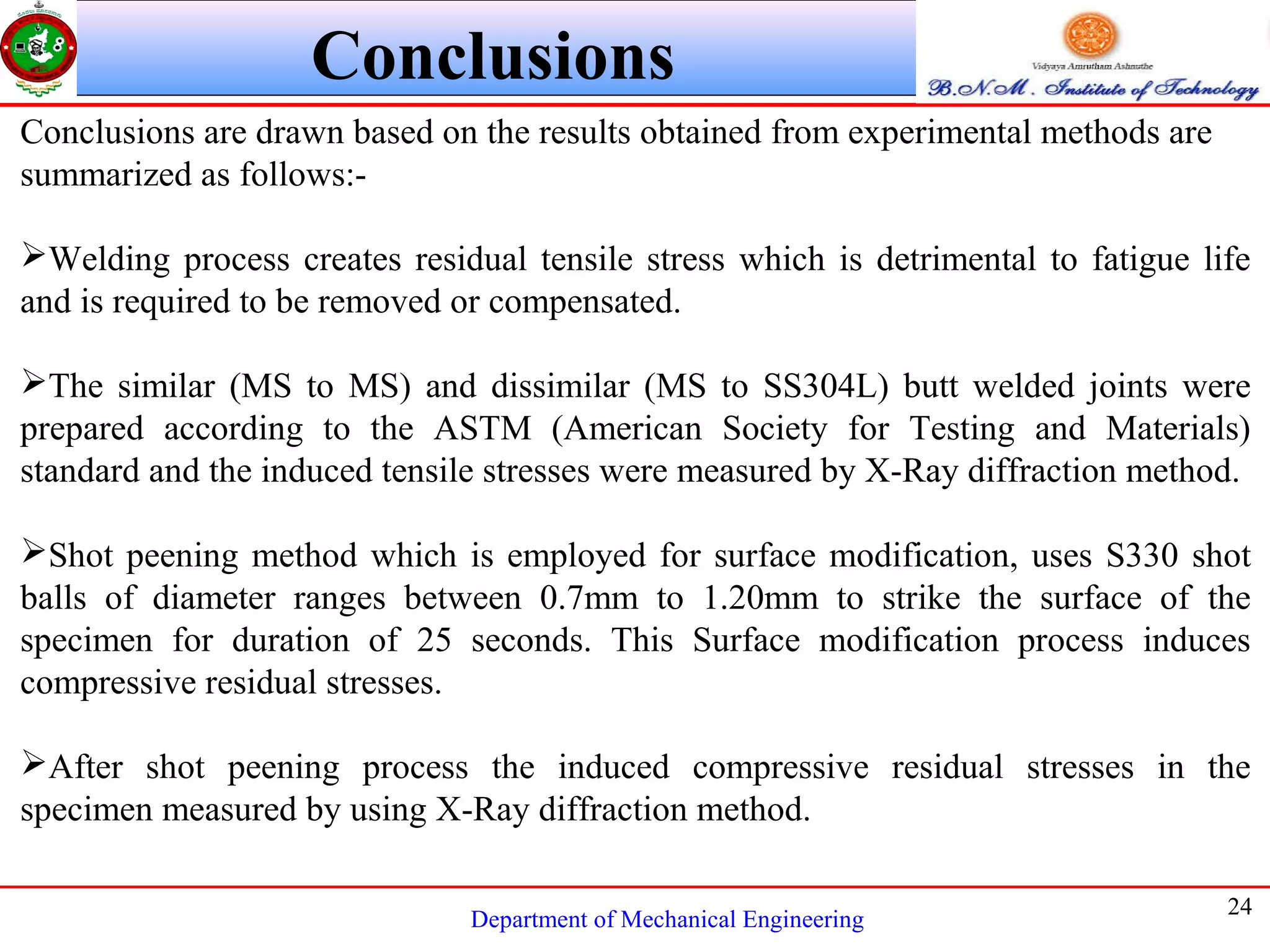 Department of Mechanical Engineering
24
Conclusions
Conclusions are drawn based on the results obtained from experimental methods are
summarized as follows:-
Welding process creates residual tensile stress which is detrimental to fatigue life
and is required to be removed or compensated.
The similar (MS to MS) and dissimilar (MS to SS304L) butt welded joints were
prepared according to the ASTM (American Society for Testing and Materials)
standard and the induced tensile stresses were measured by X-Ray diffraction method.
Shot peening method which is employed for surface modification, uses S330 shot
balls of diameter ranges between 0.7mm to 1.20mm to strike the surface of the
specimen for duration of 25 seconds. This Surface modification process induces
compressive residual stresses.
After shot peening process the induced compressive residual stresses in the
specimen measured by using X-Ray diffraction method.
 