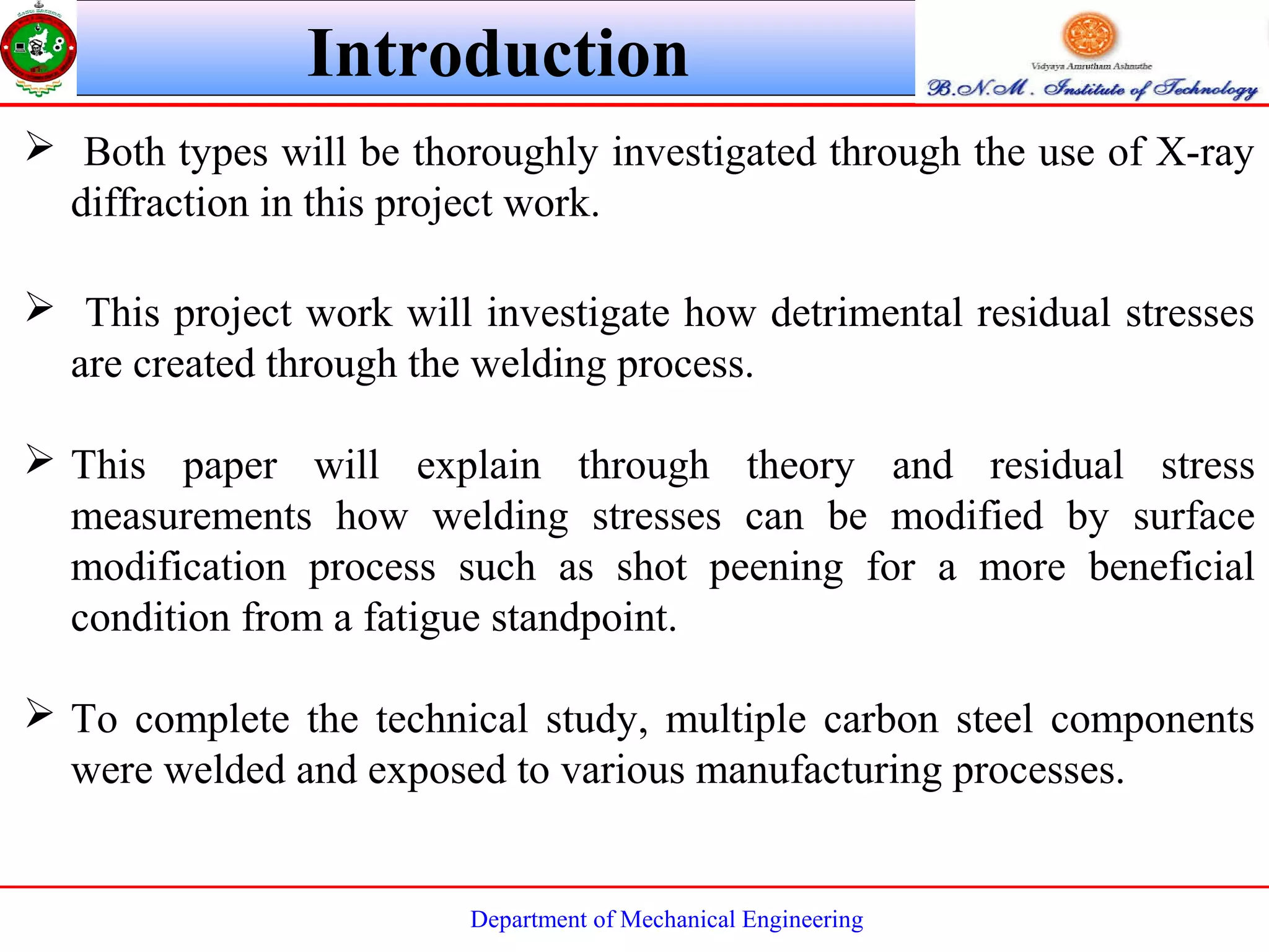 Department of Mechanical Engineering
 Both types will be thoroughly investigated through the use of X-ray
diffraction in this project work.
 This project work will investigate how detrimental residual stresses
are created through the welding process.
 This paper will explain through theory and residual stress
measurements how welding stresses can be modified by surface
modification process such as shot peening for a more beneficial
condition from a fatigue standpoint.
 To complete the technical study, multiple carbon steel components
were welded and exposed to various manufacturing processes.
Introduction
 