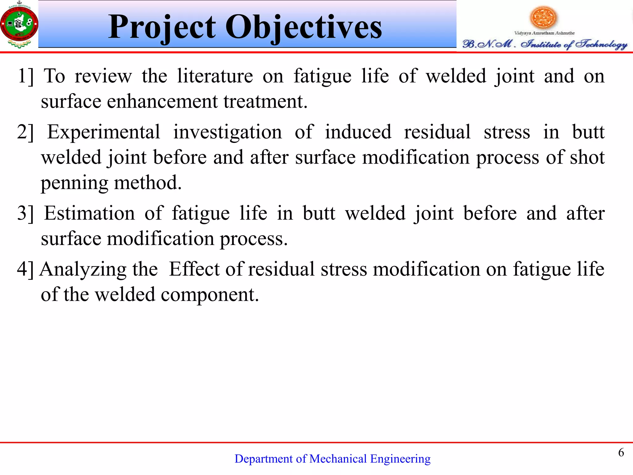 Department of Mechanical Engineering
6
Project Objectives
1] To review the literature on fatigue life of welded joint and on
surface enhancement treatment.
2] Experimental investigation of induced residual stress in butt
welded joint before and after surface modification process of shot
penning method.
3] Estimation of fatigue life in butt welded joint before and after
surface modification process.
4] Analyzing the Effect of residual stress modification on fatigue life
of the welded component.
 