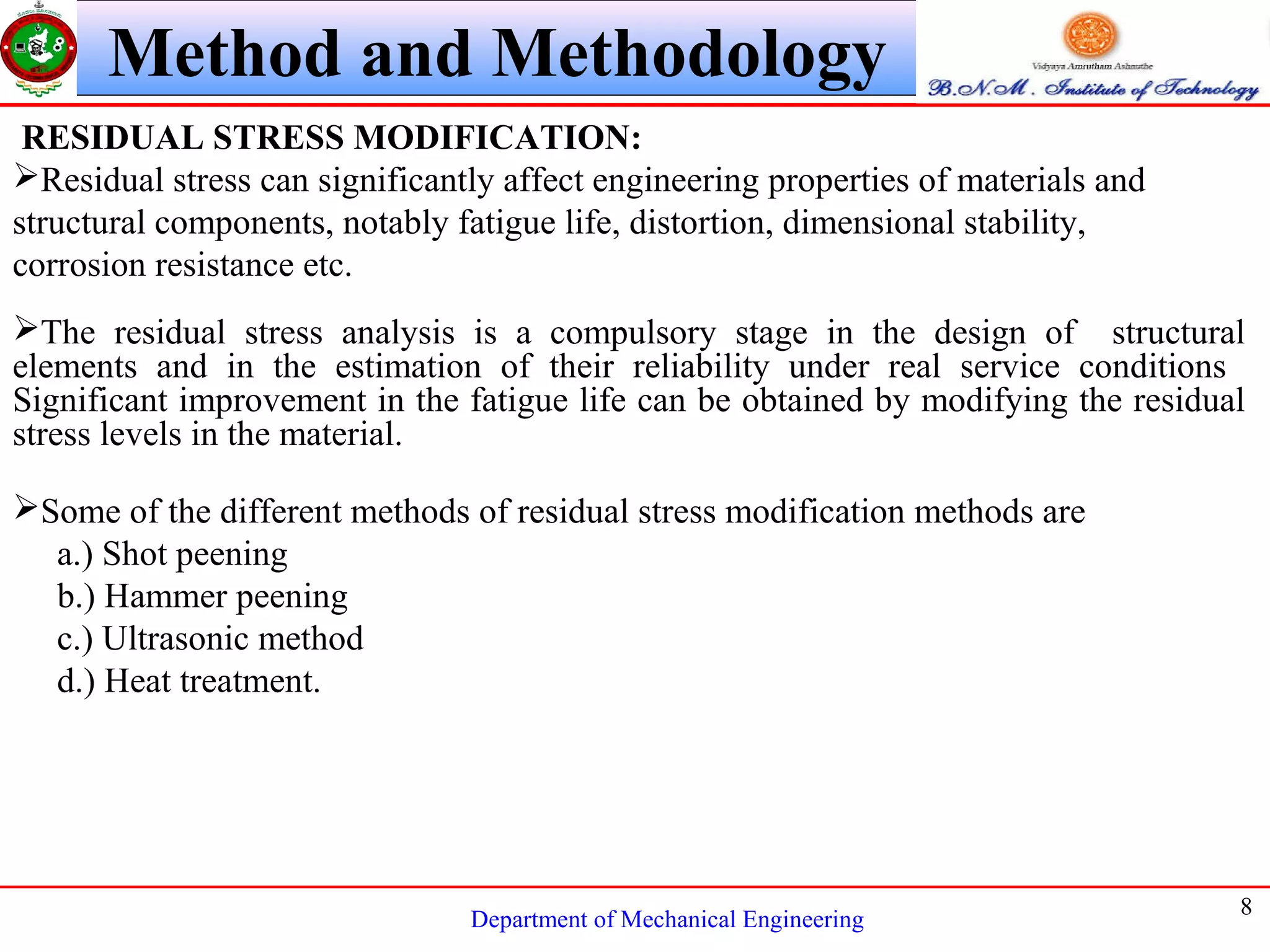 Department of Mechanical Engineering
8
Method and Methodology
RESIDUAL STRESS MODIFICATION:
Residual stress can significantly affect engineering properties of materials and
structural components, notably fatigue life, distortion, dimensional stability,
corrosion resistance etc.
The residual stress analysis is a compulsory stage in the design of structural
elements and in the estimation of their reliability under real service conditions
Significant improvement in the fatigue life can be obtained by modifying the residual
stress levels in the material.
Some of the different methods of residual stress modification methods are
a.) Shot peening
b.) Hammer peening
c.) Ultrasonic method
d.) Heat treatment.
 