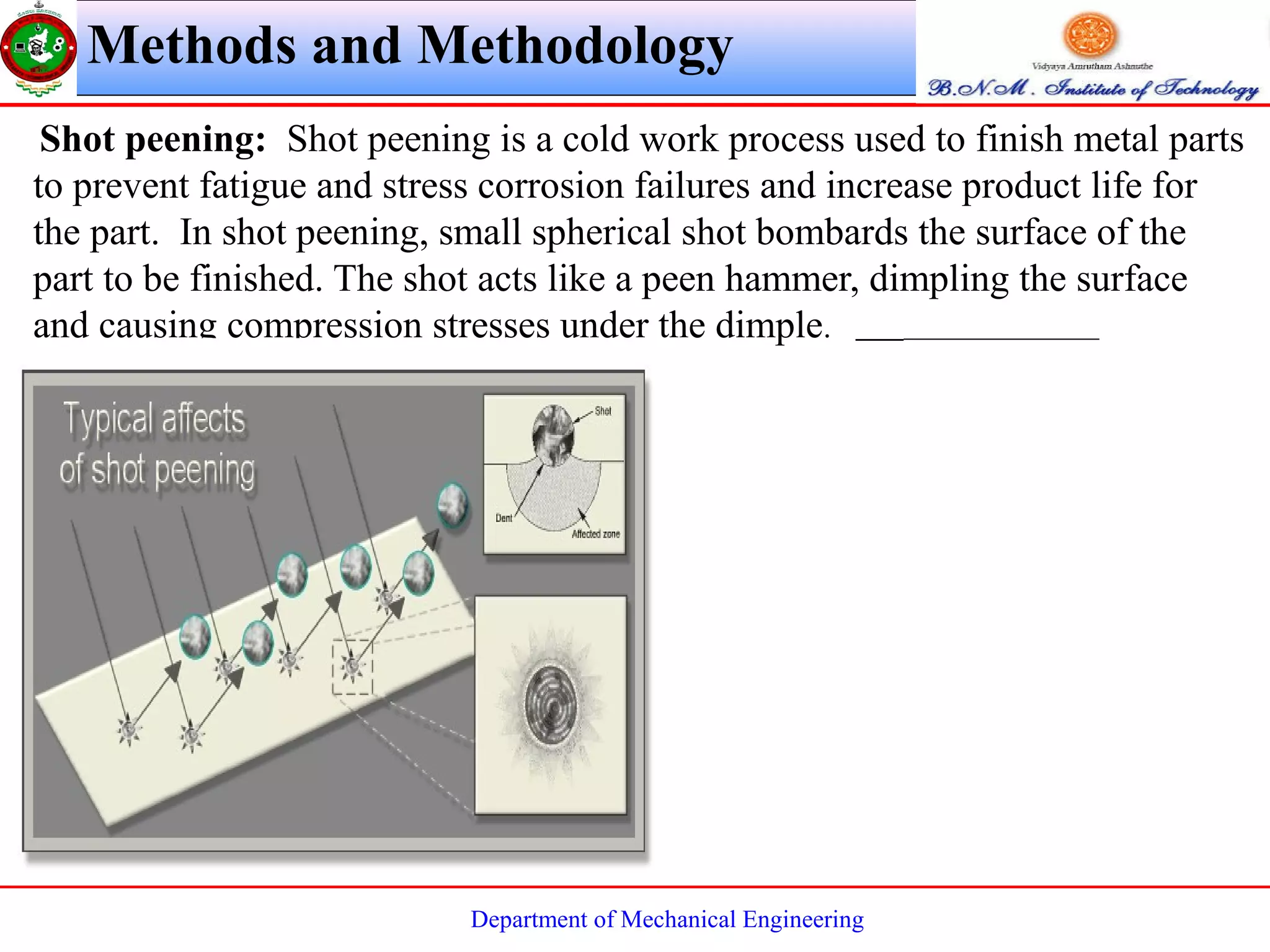 Department of Mechanical Engineering
Shot peening: Shot peening is a cold work process used to finish metal parts
to prevent fatigue and stress corrosion failures and increase product life for
the part. In shot peening, small spherical shot bombards the surface of the
part to be finished. The shot acts like a peen hammer, dimpling the surface
and causing compression stresses under the dimple.
Methods and Methodology
 
