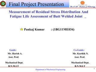 Department of Mechanical Engineering
1
Final Project Presentation
Measurement of Residual Stress Distribution And
Fatigue Life Assessment of Butt Welded Joint
Pankaj Kumar : (1BG11ME034)
Guide: Co-Guide:
Mr. Harish A. Mr. Karthik N.
Asst. Prof. Asst. Prof.
Mechanical Dept. Mechanical Dept.
B.N.M.I.T B.N.M.I.T
 