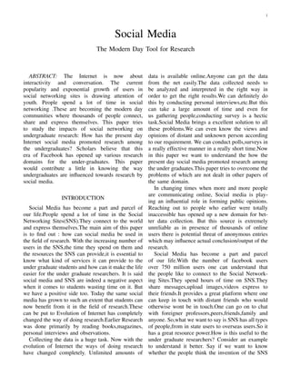 1
Social Media
The Modern Day Tool for Research
ABSTRACT: The Internet is now about
interactivity and conversation. The current
popularity and exponential growth of users in
social networking sites is drawing attention of
youth. People spend a lot of time in social
networking .These are becoming the modern day
communities where thousands of people connect,
share and express themselves. This paper tries
to study the impacts of social networking on
undergraduate research: How has the present day
Internet social media promoted research among
the undergraduates? Scholars believe that this
era of Facebook has opened up various research
domains for the under-graduates. This paper
would contribute a little in knowing the way
undergraduates are inﬂuenced towards research by
social media.
INTRODUCTION
Social Media has become a part and parcel of
our life.People spend a lot of time in the Social
Networking Sites(SNS).They connect to the world
and express themselves.The main aim of this paper
is to ﬁnd out : how can social media be used in
the ﬁeld of research. With the increasing number of
users in the SNS,the time they spend on them and
the resources the SNS can provide,it is essential to
know what kind of services it can provide to the
under graduate students and how can it make the life
easier for the under graduate researchers. It is said
social media and SNS are indeed a negative aspect
when it comes to students wasting time on it. But
we have a positive side too. Today the same social
media has grown to such an extent that students can
now beneﬁt from it in the ﬁeld of research.These
can be put to Evolution of Internet has completely
changed the way of doing research.Earlier Research
was done primarily by reading books,magazines,
personal interviews and observations.
Collecting the data is a huge task. Now with the
evolution of Internet the ways of doing research
have changed completely. Unlimited amounts of
data is available online.Anyone can get the data
from the net easily.The data collected needs to
be analyzed and interpreted in the right way in
order to get the right results.We can deﬁnitely do
this by conducting personal interviews,etc.But this
can take a large amount of time and even for
us gathering people,conducting survey is a hectic
task.Social Media brings a excellent solution to all
these problems.We can even know the views and
opinions of distant and unknown person according
to our requirement. We can conduct polls,surveys in
a really effective manner in a really short time.Now
in this paper we want to understand the how the
present day social media promoted research among
the under graduates.This paper tries to overcome the
problems of which are not dealt in other papers of
the same domain.
In changing times when more and more people
are communicating online, Social media is play-
ing an inﬂuential role in forming public opinions.
Reaching out to people who earlier were totally
inaccessible has opened up a new domain for bet-
ter data collection. But this source is extremely
unreliable as in presence of thousands of online
users there is potential threat of anonymous entries
which may inﬂuence actual conclusion/output of the
research.
Social Media has become a part and parcel
of our life.With the number of facebook users
over 750 million users one can understand that
the people like to connect to the Social Network-
ing Sites.They spend hours of time on SNS.They
share messages,upload images,videos express to
their friends.It provides a great platform where one
can keep in touch with distant friends who would
otherwise wont be in touch.One can go on to chat
with foreigner professors,peers,friends,family and
anyone. So,what we want to say is SNS has all types
of people,from in state users to overseas users.So it
has a great resource power.How is this useful to the
under graduate researchers? Consider an example
to understand it better. Say if we want to know
whether the people think the invention of the SNS
 