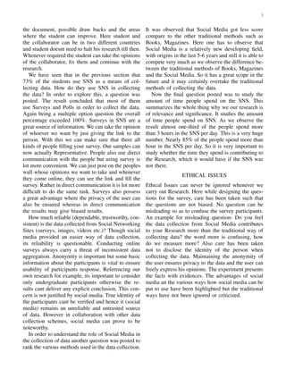 3
the document, possible draw backs and the areas
where the student can improve. Here student and
the collaborator can be in two different countries
and student doesnt need to halt his research till then.
Whenever required the student can take the opinions
of the collaborator, ﬁx them and continue with the
research.
We have seen that in the previous section that
73% of the students use SNS as a means of col-
lecting data. How do they use SNS in collecting
the data? In order to explore this, a question was
posted. The result concluded that most of them
use Surveys and Polls in order to collect the data.
Again being a multiple option question the overall
percentage exceeded 100%. Surveys in SNS are a
great source of information. We can take the opinion
of whoever we want by just giving the link to the
person. With this we can make sure that there all
kinds of people ﬁlling your survey. Our samples can
now actually Representative. People also use direct
communication with the people but using survey is
lot more convenient. We can just post on the peoples
wall whose opinions we want to take and whenever
they come online, they can see the link and ﬁll the
survey. Rather in direct communication it is lot more
difﬁcult to do the same task. Surveys also possess
a great advantage where the privacy of the user can
also be ensured whereas in direct communication
the results may give biased results.
How much reliable (dependable, trustworthy, con-
sistent) is the data collected from Social Networking
Sites (surveys, images, videos etc.)? Though social
media provided an easier way of data collection,
its reliability is questionable. Conducting online
surveys always carry a threat of inconsistent data
aggregation. Anonymity is important but some basic
information about the participants is vital to ensure
usability of participants response. Referencing our
own research for example, its important to consider
only undergraduate participants otherwise the re-
sults cant deliver any explicit conclusion. This con-
cern is not justiﬁed by social media. True identity of
the participants cant be veriﬁed and hence it (social
media) remains an unreliable and untrusted source
of data. However in collaboration with other data
collection schemes, social media can prove to be
noteworthy.
In order to understand the role of Social Media in
the collection of data another question was posted to
rank the various methods used in the data collection.
It was observed that Social Media got less score
compare to the other traditional methods such as
Books, Magazines. Here one has to observe that
Social Media is a relatively new developing ﬁeld,
with origins in the last 5-6 years and still it is able to
compete very much as we observe the difference be-
tween the traditional methods of Books, Magazines
and the Social Media. So it has a great scope in the
future and it may certainly overtake the traditional
methods of collecting the data.
Now the ﬁnal question posted was to study the
amount of time people spend on the SNS. This
summarizes the whole thing why we our research is
of relevance and signiﬁcance. It studies the amount
of time people spend on SNS. As we observe the
result almost one-third of the people spend more
than 3 hours in the SNS per day. This is a very huge
number. Nearly 85% of the people spend more than
hour in the SNS per day. So it is very important to
study whether the time they spend is contributing to
the Research, which it would have if the SNS was
not there.
ETHICAL ISSUES
Ethical Issues can never be ignored whenever we
carry out Research. Here while designing the ques-
tions for the survey, care has been taken such that
the questions are not biased. No question can be
misleading so as to confuse the survey participants.
An example for misleading question- Do you feel
the data collection from Social Media contributes
to your Research more than the traditional way of
collecting data? the word more is confusing, how
do we measure more? Also care has been taken
not to disclose the identity of the person when
collecting the data. Maintaining the anonymity of
the user ensures privacy to the data and the user can
freely express his opinions. The experiment presents
the facts with evidences. The advantages of social
media an the various ways how social media can be
put to use have been highlighted but the traditional
ways have not been ignored or criticized.
 