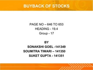 BUYBACK OF STOCKS 
PAGE NO – 646 TO 653 
HEADING - 19.4 
Group - 17 
BY 
SONAKSHI GOEL -141349 
SOUMITRA TIWARI – 141350 
SUKET GUPTA - 141351 
 