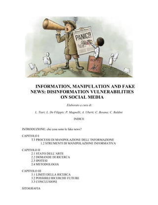 INFORMATION, MANIPULATION AND FAKE
NEWS: DISINFORMATION VULNERABILITIES
ON SOCIAL MEDIA
Elaborato a cura di:
L. Tiari; L. De Filippis; P. Magnelli; A. Uberti; C. Besana; C. Baldini
INDICE
INTRODUZIONE: che cosa sono le fake news?
CAPITOLO I
.
11 PROCESSI DI MANIPOLAZIONE DELL’INFORMAZIONE
1.2 STRUMENTI DI MANIPOLAZIONE INFORMATIVA
CAPITOLO II
2.1 STATO DELL’ARTE
2.2 DOMANDE DI RICERCA
2.3 IPOTESI
2.4 METODOLOGIA
CAPITOLO III
3.1 LIMITI DELLA RICERCA
3.2 POSSIBILI RICERCHE FUTURE
3.3 CONCLUSIONI
SITOGRAFIA
 