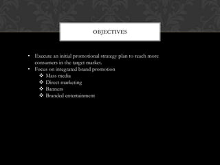 OBJECTIVES



• Execute an initial promotional strategy plan to reach more
  consumers in the target market.
• Focus on integrated brand promotion
     Mass media
     Direct marketing
     Banners
     Branded entertainment
 