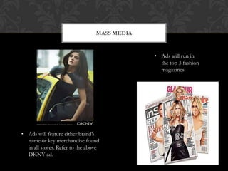 MASS MEDIA



                                              • Ads will run in
                                                the top 3 fashion
                                                magazines




• Ads will feature either brand’s
  name or key merchandise found
  in all stores. Refer to the above
  DKNY ad.
 