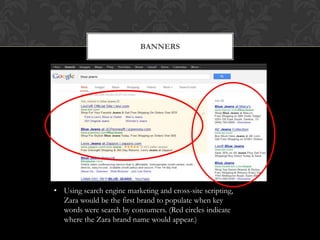 BANNERS




• Using search engine marketing and cross-site scripting,
  Zara would be the first brand to populate when key
  words were search by consumers. (Red circles indicate
  where the Zara brand name would appear.)
 