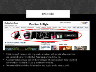 BANNERS




• Click-through banners and pop under windows will appear when searches
  are executed on key words that Zara has previously bid on.
• Cookies will also place ads on the webpages when consumers have searched
  key words or visited the Zara e-commerce website.
• Banners will be added to fashion sites and social media sites as well
 