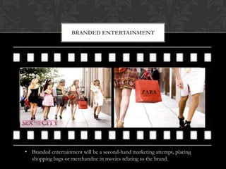 BRANDED ENTERTAINMENT




• Branded entertainment will be a second-hand marketing attempt, placing
  shopping bags or merchandise in movies relating to the brand.
 
