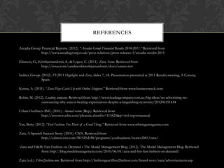 REFERENCES

Arcadia Group Financial Reports. (2012). “Arcadia Group Financial Results 2010-2011.” Retrieved from
              http://www.arcadiagroup.co.uk/press-relations/press-releases-1/arcadia-results-2011

Eliasson, G., Kristbjarnardottir, S., & Lopez, C. (2011). Zara. Issuu. Retrieved from
               http://issuu.com/sandraoskkristbjarnardottir/docs/zarareview

Inditex Group. (2012). FY2011 Highlights and Zara, slides 7, 18. Presentation presented at 2011 Results meeting, A Coruna,
               Spain.

Kenna, A. (2011). “Zara Plays Catch-Up with Online Shoppers.” Retrieved from www.businessweek.com

Robin, M. (2012). Leading company. Retrieved from http://www.leadingcompany.com.au/big-ideas/no-advertising-no-
              outsourcing-why-zara-is-beating-expectations-despite-a-languishing-economy/201206151434

Urban Outfitters INC. (2011). Annual review (Rep.). Retrieved from
               http://investor.urbn.com/phoenix.zhtml?c=115825&p=irol-reportsannual

Yan, Betty. (2012). “Fast Fashion: Too Much of a Good Thing.” Retrieved from www.arbitragemagazine.com

Zara, A Spanish Success Story. (2001). CNN. Retrieved from
               http://edition.cnn.com/BUSINESS/programs/yourbusiness/stories2001/zara/

Zara and H&M: Fast Fashion on Demand « The Model Management Blog. (2012). The Model Management Blog. Retrieved
            from http://blog.modelmanagement.com/2010/06/01/zara-and-hm-fast-fashion-on-demand/

Zara (n.d.). Fibre2fashion.com. Retrieved from http://fashiongear.fibre2fashion.com/brand-story/zara/advertisements.asp
 