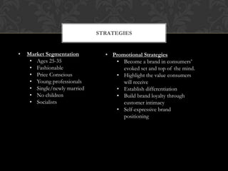 STRATEGIES


•   Market Segmentation         • Promotional Strategies
     • Ages 25-35                  • Become a brand in consumers’
     • Fashionable                    evoked set and top of the mind.
     • Price Conscious             • Highlight the value consumers
     • Young professionals            will receive
     • Single/newly married        • Establish differentiation
     • No children                 • Build brand loyalty through
     • Socialists                     customer intimacy
                                   • Self-expressive brand
                                      positioning
 