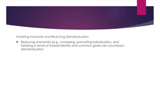 Fostering Inclusivity and Reducing Deindividuation
 Reducing anonymity (e.g., increasing, promoting individuation, and
fostering a sense of shared identity and common goals can counteract
deindividuation.
 