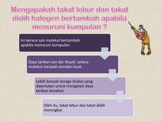 Ini kerana saiz molekul bertambah
apabila menuruni kumpulan.
Daya tarikan van der Waals’ antara
molekul menjadi semakin kuat.
Lebih banyak tenaga (haba) yang
diperlukan untuk mengatasi daya
tarikan tersebut.
Oleh itu, takat lebur dan takat didih
meningkat.
 