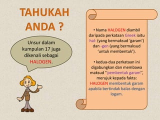 • Nama HALOGEN diambil
daripada perkataan Greek iaitu
hal- (yang bermaksud ‘garam’)
dan -gen (yang bermaksud
‘untuk membentuk’).
• kedua-dua perkataan ini
digabungkan dan membawa
maksud ‘‘pembentuk garam’’,
merujuk kepada fakta:
HALOGEN membentuk garam
apabila bertindak balas dengan
logam.
Unsur dalam
kumpulan 17 juga
dikenali sebagai
HALOGEN.
 