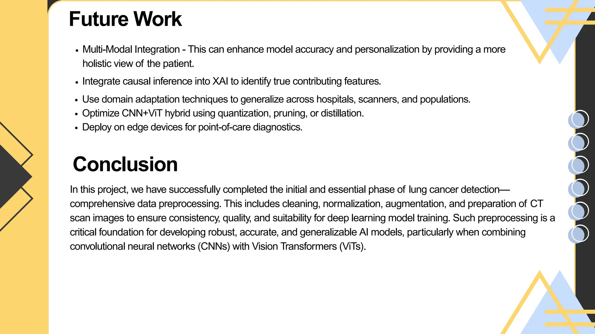 Future Work
Multi-Modal Integration - This can enhance model accuracy and personalization by providing a more
holistic view of the patient.
Integrate causal inference into XAI to identify true contributing features.
Use domain adaptation techniques to generalize across hospitals, scanners, and populations.
Optimize CNN+ViT hybrid using quantization, pruning, or distillation.
Deploy on edge devices for point-of-care diagnostics.
Your paragraph text
Conclusion
Your paragraph text
In this project, we have successfully completed the initial and essential phase of lung cancer detection—
comprehensive data preprocessing. This includes cleaning, normalization, augmentation, and preparation of CT
scan images to ensure consistency, quality, and suitability for deep learning model training. Such preprocessing is a
critical foundation for developing robust, accurate, and generalizable AI models, particularly when combining
convolutional neural networks (CNNs) with Vision Transformers (ViTs).
 