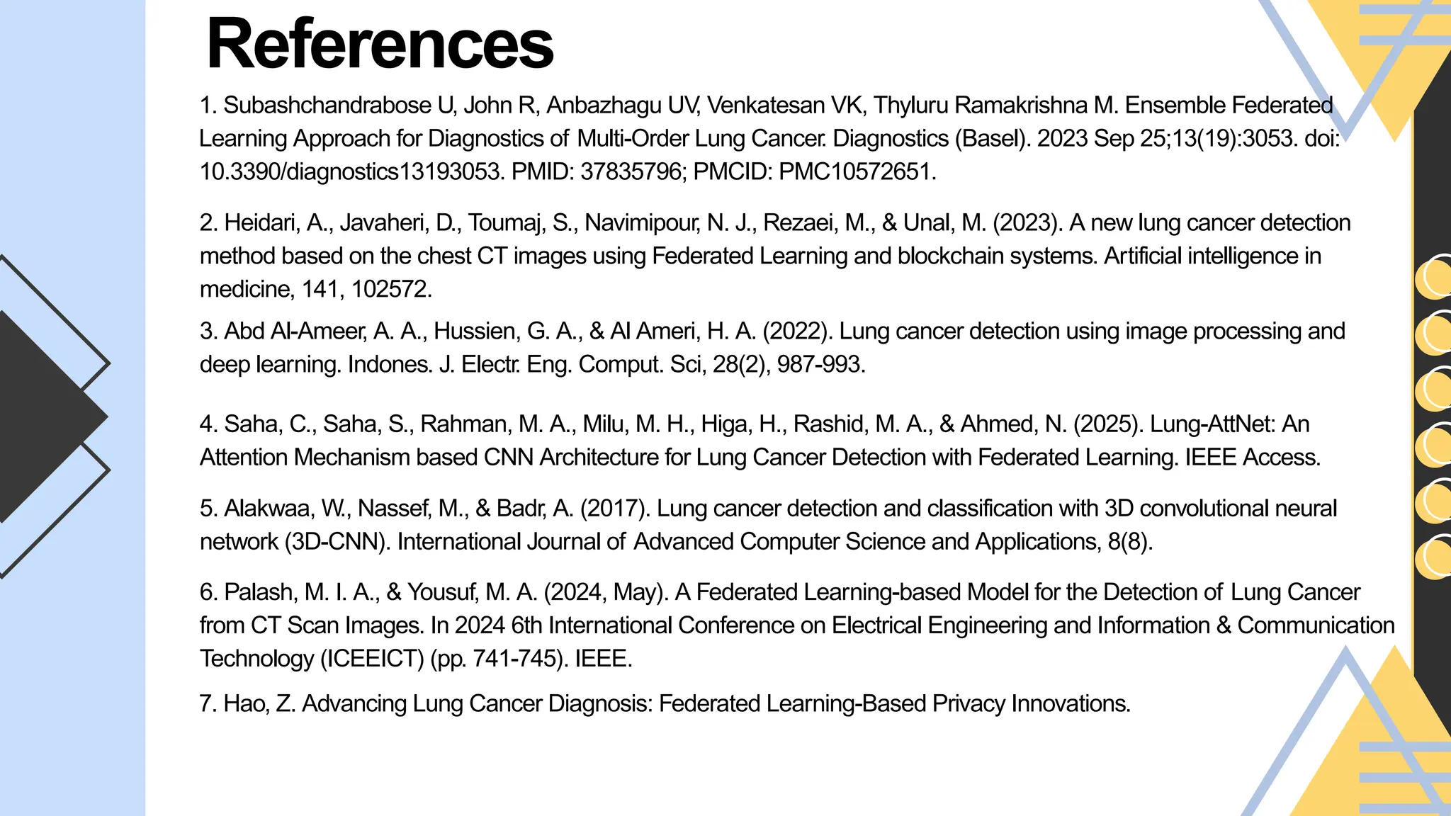 References
Link Name:
﻿
Brief Description:
1. Subashchandrabose U, John R, Anbazhagu UV
, Venkatesan VK, Thyluru Ramakrishna M. Ensemble Federated
Learning Approach for Diagnostics of Multi-Order Lung Cancer. Diagnostics (Basel). 2023 Sep 25;13(19):3053. doi:
10.3390/diagnostics13193053. PMID: 37835796; PMCID: PMC10572651.
2. Heidari, A., Javaheri, D., Toumaj, S., Navimipour, N. J., Rezaei, M., & Unal, M. (2023). A new lung cancer detection
method based on the chest CT images using Federated Learning and blockchain systems. Artificial intelligence in
medicine, 141, 102572.
3. Abd Al-Ameer, A. A., Hussien, G. A., & Al Ameri, H. A. (2022). Lung cancer detection using image processing and
deep learning. Indones. J. Electr. Eng. Comput. Sci, 28(2), 987-993.
4. Saha, C., Saha, S., Rahman, M. A., Milu, M. H., Higa, H., Rashid, M. A., & Ahmed, N. (2025). Lung-AttNet: An
Attention Mechanism based CNN Architecture for Lung Cancer Detection with Federated Learning. IEEE Access.
5. Alakwaa, W., Nassef, M., & Badr, A. (2017). Lung cancer detection and classification with 3D convolutional neural
network (3D-CNN). International Journal of Advanced Computer Science and Applications, 8(8).
6. Palash, M. I. A., & Yousuf, M. A. (2024, May). A Federated Learning-based Model for the Detection of Lung Cancer
from CT Scan Images. In 2024 6th International Conference on Electrical Engineering and Information & Communication
Technology (ICEEICT) (pp. 741-745). IEEE.
7. Hao, Z. Advancing Lung Cancer Diagnosis: Federated Learning-Based Privacy Innovations.
 