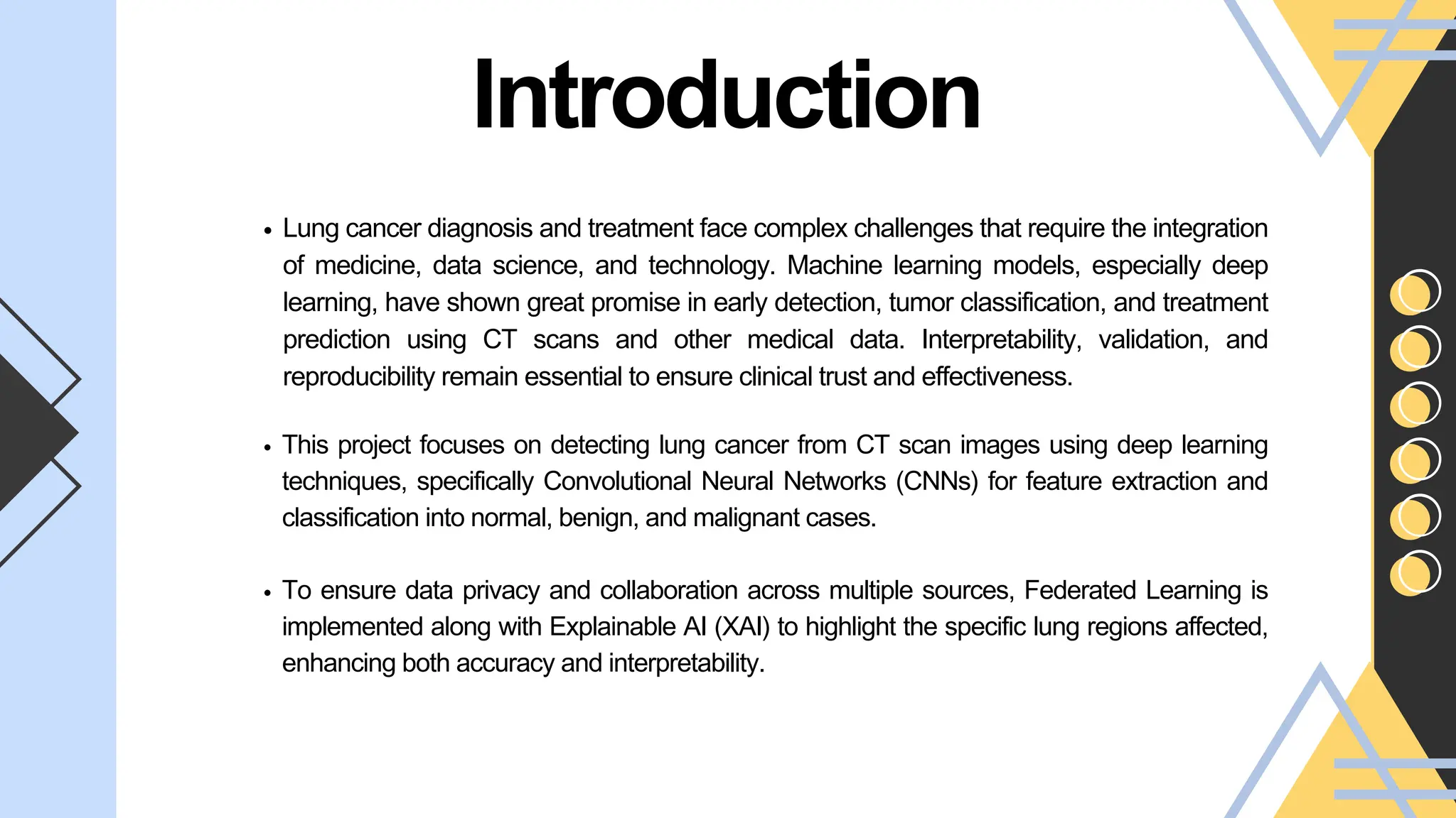 Introduction
This project focuses on detecting lung cancer from CT scan images using deep learning
techniques, specifically Convolutional Neural Networks (CNNs) for feature extraction and
classification into normal, benign, and malignant cases.
To ensure data privacy and collaboration across multiple sources, Federated Learning is
implemented along with Explainable AI (XAI) to highlight the specific lung regions affected,
enhancing both accuracy and interpretability.
Lung cancer diagnosis and treatment face complex challenges that require the integration
of medicine, data science, and technology. Machine learning models, especially deep
learning, have shown great promise in early detection, tumor classification, and treatment
prediction using CT scans and other medical data. Interpretability, validation, and
reproducibility remain essential to ensure clinical trust and effectiveness.
 
