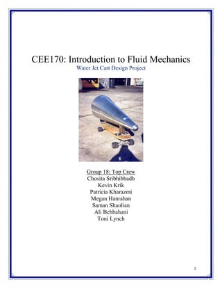 CEE170: Introduction to Fluid Mechanics
Water Jet Cart Design Project

Group 18: Top Crew
Chosita Sribhibhadh
Kevin Krik
Patricia Kharazmi
Megan Hanrahan
Saman Shaolian
Ali Behbahani
Toni Lynch

1

 