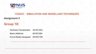 CS5233 - SIMULATION AND MODELLING TECHNIQUES
Assignment 2
Group 18:
Hariharan Chandrasekar A0163105U
Mannu Malhotra A0163158A
Punna Reddy Gangasani A0163115R
 
