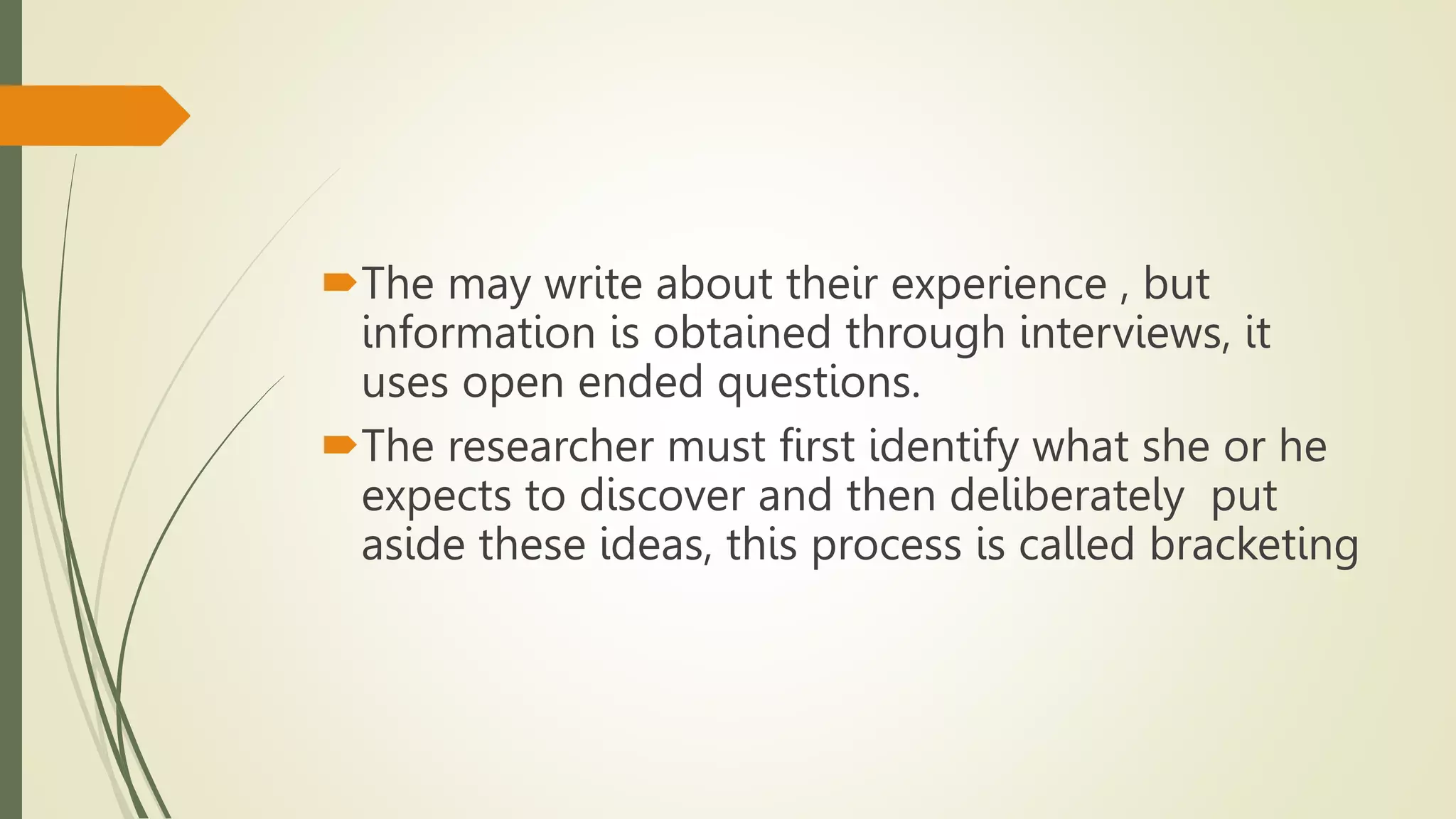 The may write about their experience , but
information is obtained through interviews, it
uses open ended questions.
The researcher must first identify what she or he
expects to discover and then deliberately put
aside these ideas, this process is called bracketing
 