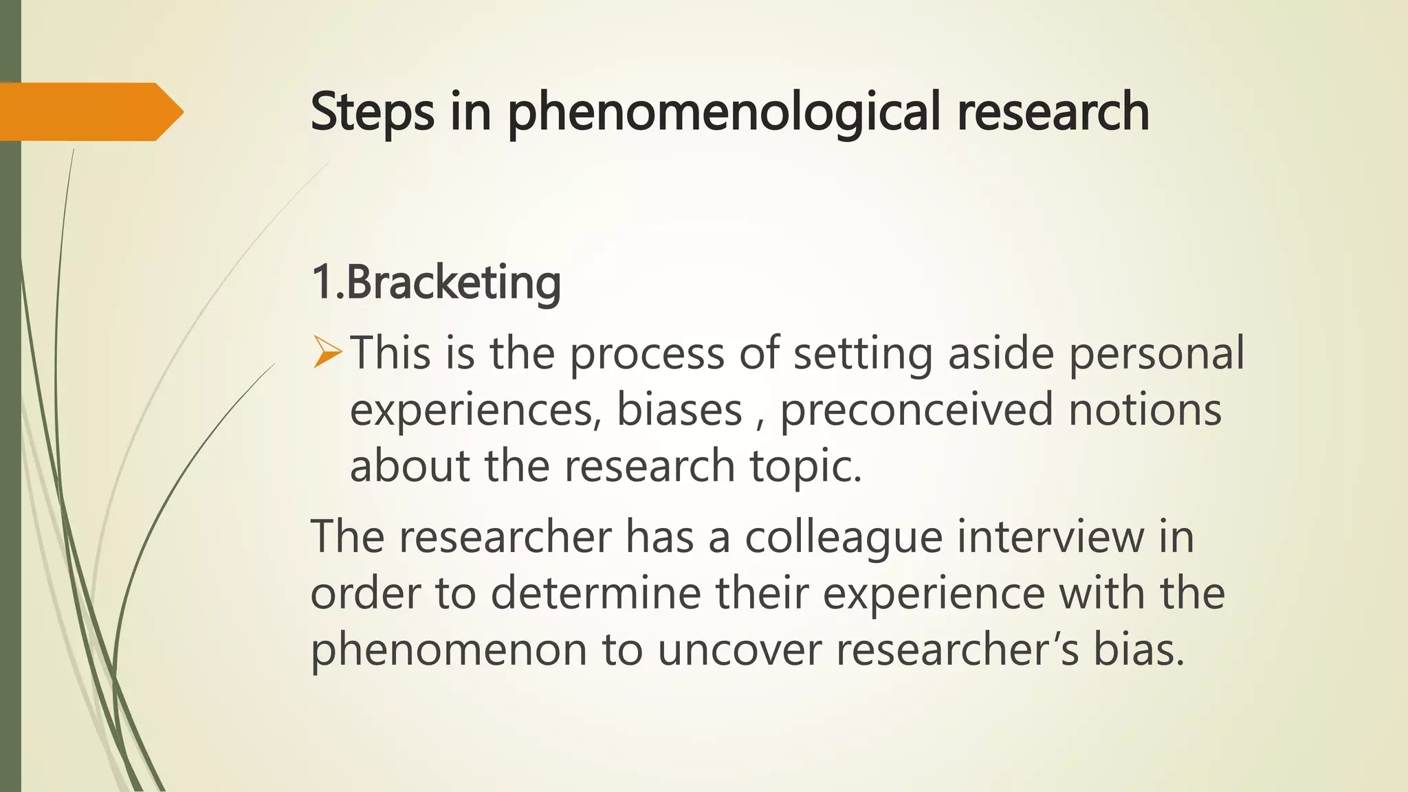 Steps in phenomenological research
1.Bracketing
This is the process of setting aside personal
experiences, biases , preconceived notions
about the research topic.
The researcher has a colleague interview in
order to determine their experience with the
phenomenon to uncover researcher’s bias.
 