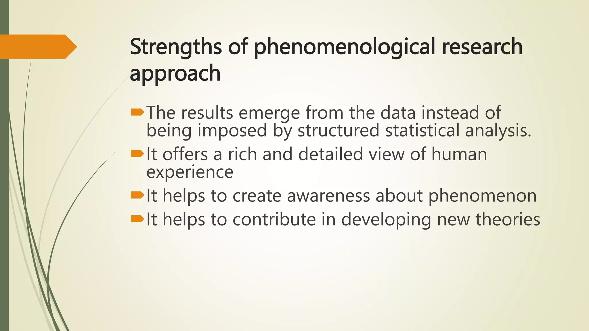 Strengths of phenomenological research
approach
The results emerge from the data instead of
being imposed by structured statistical analysis.
It offers a rich and detailed view of human
experience
It helps to create awareness about phenomenon
It helps to contribute in developing new theories
 