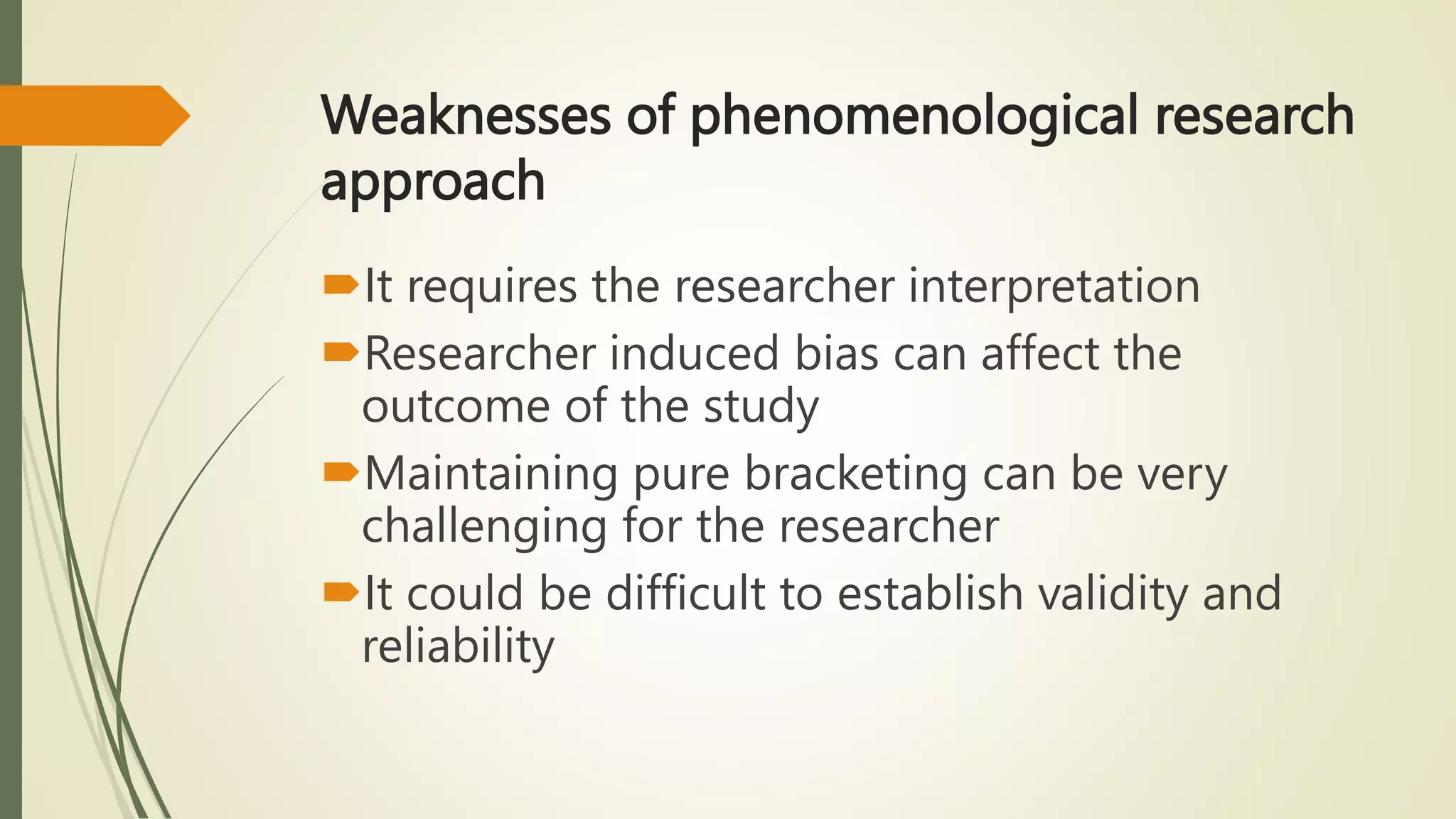 Weaknesses of phenomenological research
approach
It requires the researcher interpretation
Researcher induced bias can affect the
outcome of the study
Maintaining pure bracketing can be very
challenging for the researcher
It could be difficult to establish validity and
reliability
 