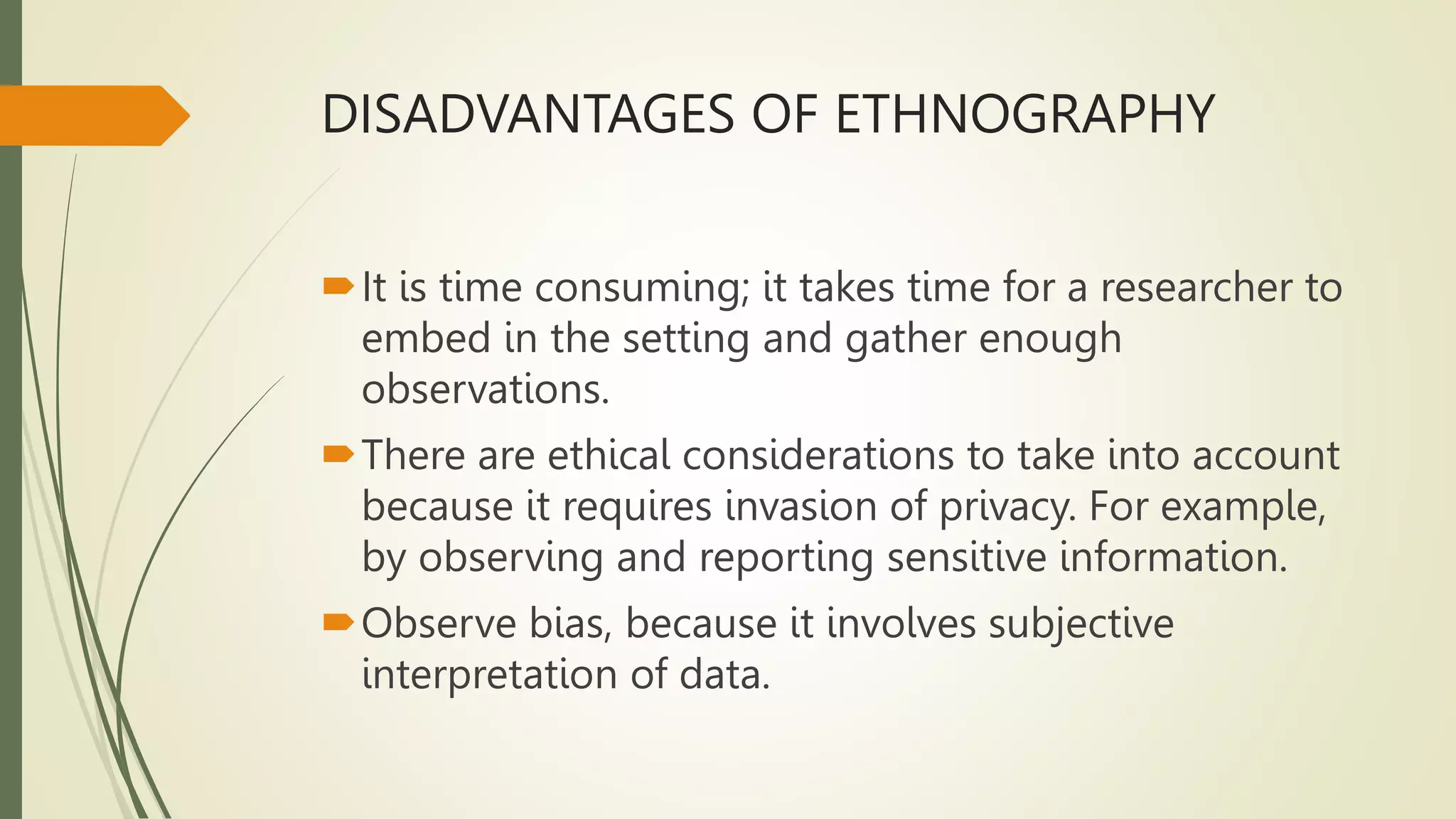 DISADVANTAGES OF ETHNOGRAPHY
It is time consuming; it takes time for a researcher to
embed in the setting and gather enough
observations.
There are ethical considerations to take into account
because it requires invasion of privacy. For example,
by observing and reporting sensitive information.
Observe bias, because it involves subjective
interpretation of data.
 