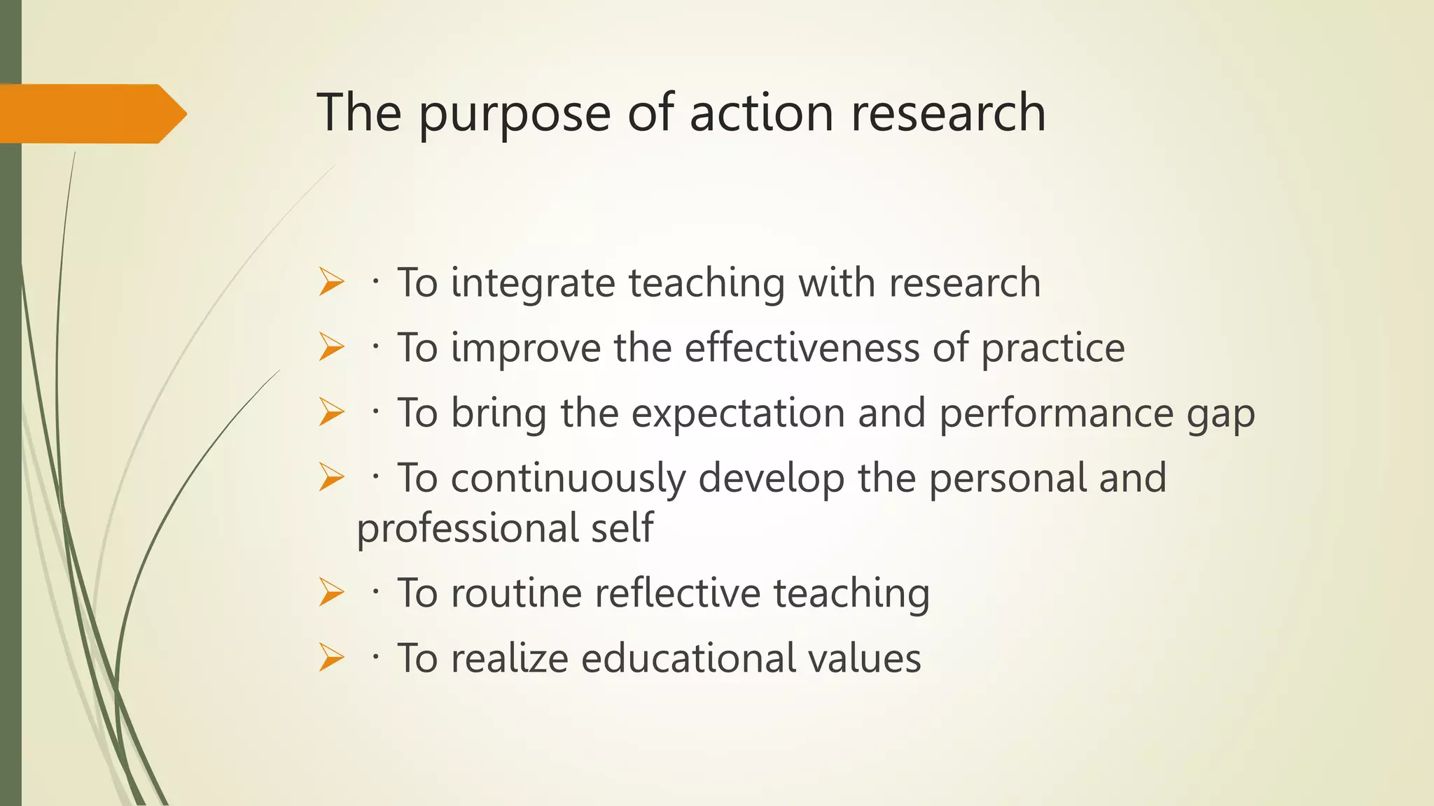 The purpose of action research
 To integrate teaching with research
 To improve the effectiveness of practice
 To bring the expectation and performance gap
 To continuously develop the personal and
professional self
 To routine reflective teaching
 To realize educational values
 