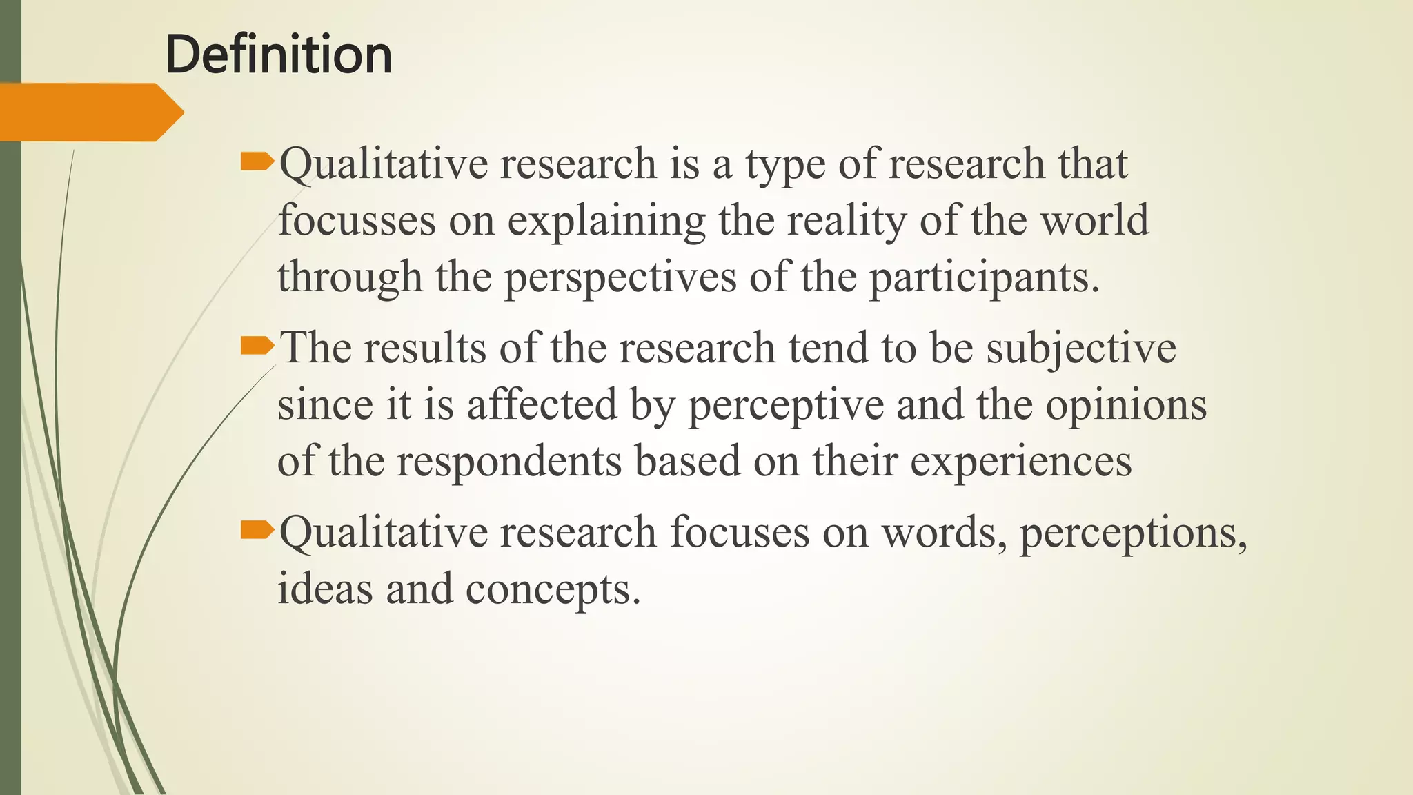 Definition
Qualitative research is a type of research that
focusses on explaining the reality of the world
through the perspectives of the participants.
The results of the research tend to be subjective
since it is affected by perceptive and the opinions
of the respondents based on their experiences
Qualitative research focuses on words, perceptions,
ideas and concepts.
 