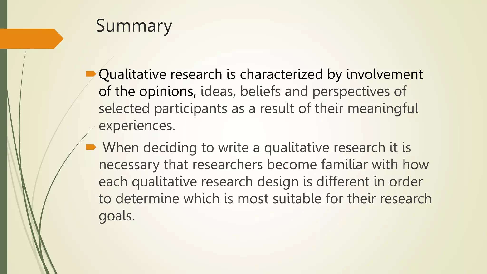 Summary
Qualitative research is characterized by involvement
of the opinions, ideas, beliefs and perspectives of
selected participants as a result of their meaningful
experiences.
 When deciding to write a qualitative research it is
necessary that researchers become familiar with how
each qualitative research design is different in order
to determine which is most suitable for their research
goals.
 