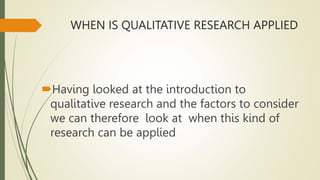 WHEN IS QUALITATIVE RESEARCH APPLIED
Having looked at the introduction to
qualitative research and the factors to consider
we can therefore look at when this kind of
research can be applied
 