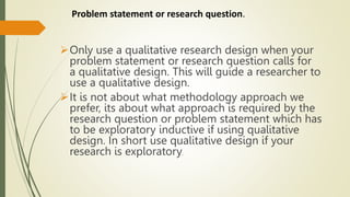 Problem statement or research question.
Only use a qualitative research design when your
problem statement or research question calls for
a qualitative design. This will guide a researcher to
use a qualitative design.
It is not about what methodology approach we
prefer, its about what approach is required by the
research question or problem statement which has
to be exploratory inductive if using qualitative
design. In short use qualitative design if your
research is exploratory.
 