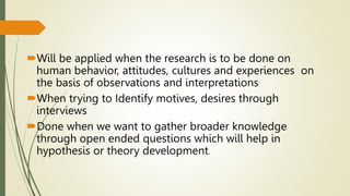 Will be applied when the research is to be done on
human behavior, attitudes, cultures and experiences on
the basis of observations and interpretations
When trying to Identify motives, desires through
interviews
Done when we want to gather broader knowledge
through open ended questions which will help in
hypothesis or theory development.
 
