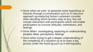 Done when we want to generate some hypothesis or
theories through a conversation such as in inductive
approach eg exploring factors customers consider
when deciding which laundry soap to buy, this will
include interaction with participants which will enable
participators to uncover attitudes, motivations, and
feelings
Done When investigating, exploring or understanding
peoples ideas, perceptions, feelings
Done when trying to get a deeper understanding of
the complexity of a situation so as to draw a big
picture under the hood eg such as in ethnography
 