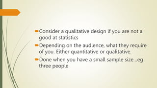 Consider a qualitative design if you are not a
good at statistics
Depending on the audience, what they require
of you. Either quantitative or qualitative.
Done when you have a small sample size…eg
three people
 