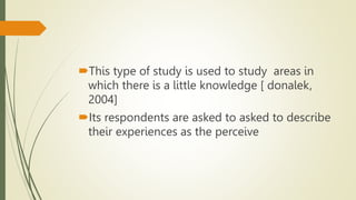 This type of study is used to study areas in
which there is a little knowledge [ donalek,
2004]
Its respondents are asked to asked to describe
their experiences as the perceive
 