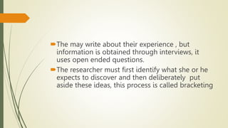The may write about their experience , but
information is obtained through interviews, it
uses open ended questions.
The researcher must first identify what she or he
expects to discover and then deliberately put
aside these ideas, this process is called bracketing
 