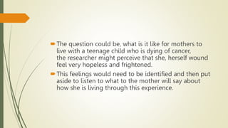 The question could be, what is it like for mothers to
live with a teenage child who is dying of cancer,
the researcher might perceive that she, herself wound
feel very hopeless and frightened.
This feelings would need to be identified and then put
aside to listen to what to the mother will say about
how she is living through this experience.
 