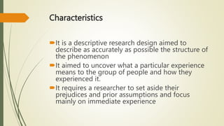 Characteristics
It is a descriptive research design aimed to
describe as accurately as possible the structure of
the phenomenon
It aimed to uncover what a particular experience
means to the group of people and how they
experienced it.
It requires a researcher to set aside their
prejudices and prior assumptions and focus
mainly on immediate experience
 