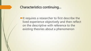 Characteristics continuing…
It requires a researcher to first describe the
lived experience objectively and then reflect
on the descriptive with reference to the
existing theories about a phenomenon
 